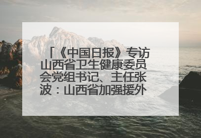《中国日报》专访山西省卫生健康委员会党组书记、主任张波：山西省加强援外医疗工作 构建中非卫生健康共同体