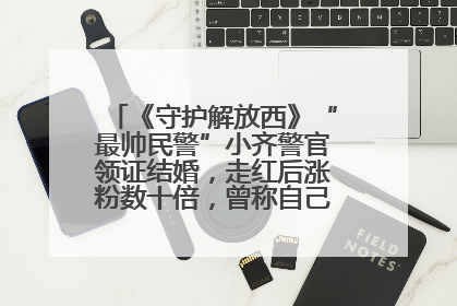 《守护解放西》“最帅民警”小齐警官领证结婚，走红后涨粉数十倍，曾称自己只是普通人