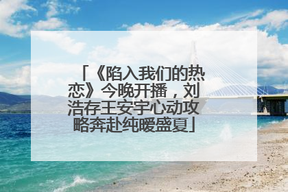 《陷入我们的热恋》今晚开播，刘浩存王安宇心动攻略奔赴纯暧盛夏