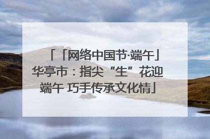 「网络中国节·端午」华亭市：指尖“生”花迎端午 巧手传承文化情