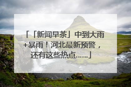 「新闻早茶」中到大雨+暴雨！河北最新预警，还有这些热点……