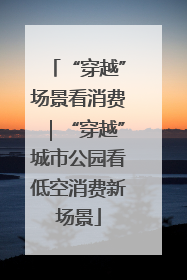 “穿越”场景看消费｜“穿越”城市公园看低空消费新场景