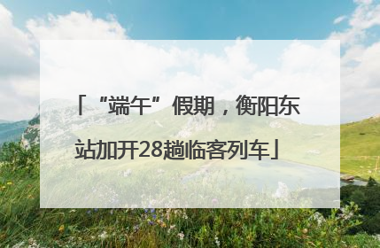 “端午”假期，衡阳东站加开28趟临客列车