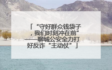 “守好群众钱袋子，我们时刻冲在前”——聊城公安全力打好反诈“主动仗”