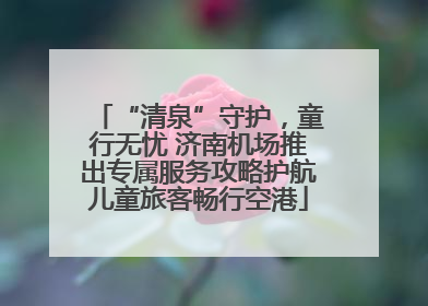 “清泉”守护，童行无忧 济南机场推出专属服务攻略护航儿童旅客畅行空港