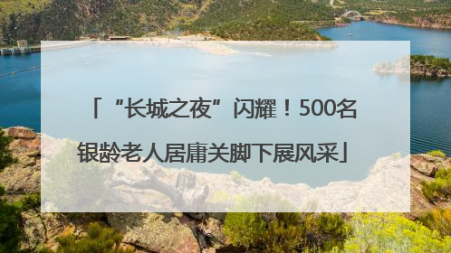 “长城之夜”闪耀！500名银龄老人居庸关脚下展风采
