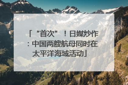 “首次”！日媒炒作：中国两艘航母同时在太平洋海域活动