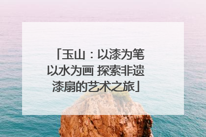 玉山：以漆为笔 以水为画 探索非遗漆扇的艺术之旅