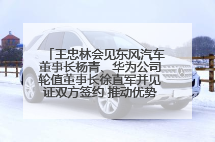 王忠林会见东风汽车董事长杨青、华为公司轮值董事长徐直军并见证双方签约 推动优势互补 实现共赢发展