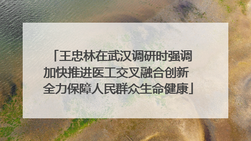 王忠林在武汉调研时强调 加快推进医工交叉融合创新 全力保障人民群众生命健康