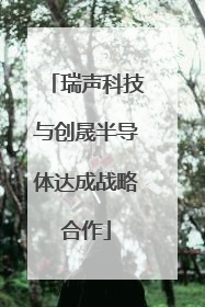 瑞声科技与创晟半导体达成战略合作