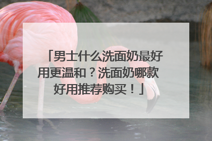 男士什么洗面奶最好用更温和？洗面奶哪款好用推荐购买！