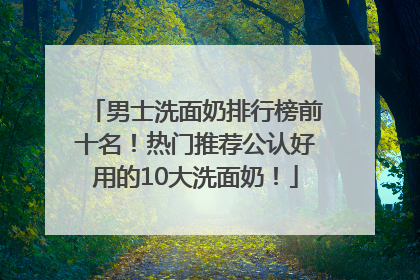 男士洗面奶排行榜前十名！热门推荐公认好用的10大洗面奶！