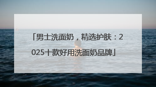 男士洗面奶，精选护肤：2025十款好用洗面奶品牌