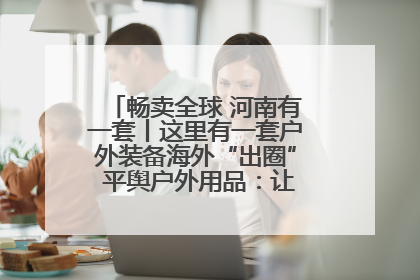 畅卖全球 河南有一套丨这里有一套户外装备海外“出圈” 平舆户外用品：让“休闲风”长红