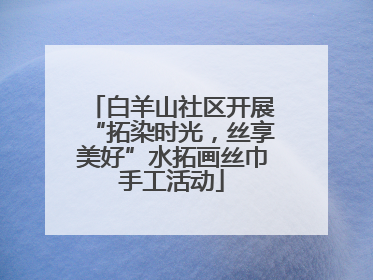 白羊山社区开展“拓染时光，丝享美好”水拓画丝巾手工活动