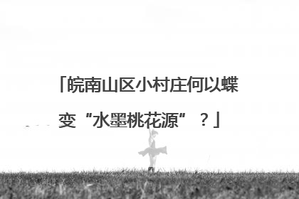 皖南山区小村庄何以蝶变“水墨桃花源”？