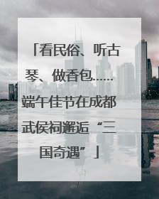 看民俗、听古琴、做香包……端午佳节在成都武侯祠邂逅“三国奇遇”
