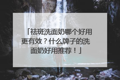 祛斑洗面奶哪个好用更有效？什么牌子的洗面奶好用推荐！