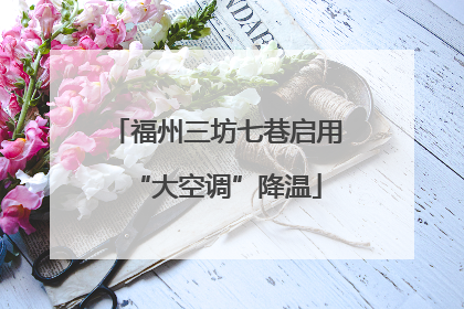 福州三坊七巷启用“大空调”降温