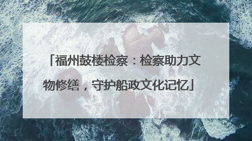 福州鼓楼检察：检察助力文物修缮，守护船政文化记忆