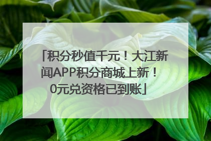 积分秒值千元！大江新闻APP积分商城上新！0元兑资格已到账