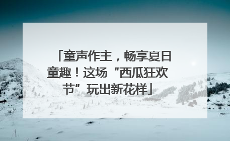 童声作主，畅享夏日童趣！这场“西瓜狂欢节”玩出新花样