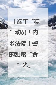端午“粽”动员！内乡法院干警的甜蜜“食”光