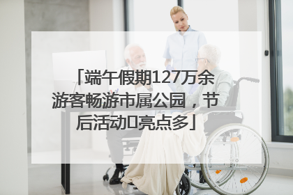 端午假期127万余游客畅游市属公园，节后活动﻿亮点多