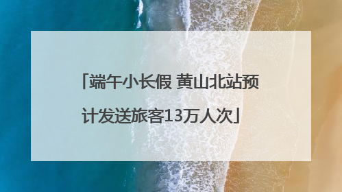 端午小长假 黄山北站预计发送旅客13万人次