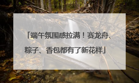 端午氛围感拉满！赛龙舟、粽子、香包都有了新花样