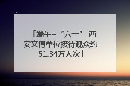 端午+“六一” 西安文博单位接待观众约51.34万人次
