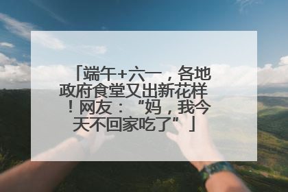 端午+六一，各地政府食堂又出新花样！网友：“妈，我今天不回家吃了”