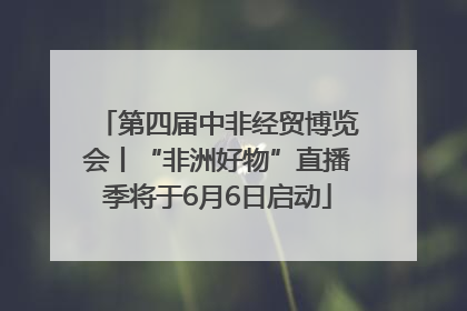 第四届中非经贸博览会丨“非洲好物”直播季将于6月6日启动