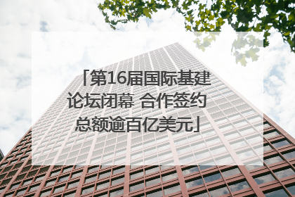 第16届国际基建论坛闭幕 合作签约总额逾百亿美元