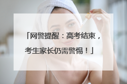 网警提醒：高考结束，考生家长仍需警惕！