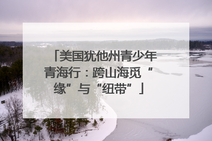 美国犹他州青少年青海行：跨山海觅“缘”与“纽带”