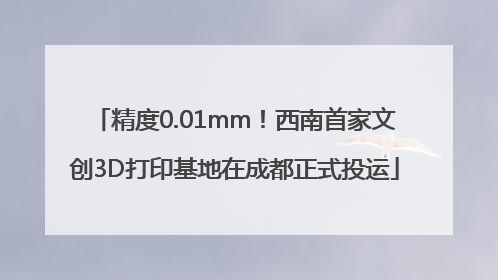 精度0.01mm！西南首家文创3D打印基地在成都正式投运