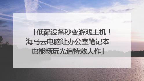 低配设备秒变游戏主机！海马云电脑让办公室笔记本也能畅玩光追特效大作