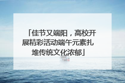 佳节又端阳，高校开展精彩活动端午元素扎堆传统文化浓郁