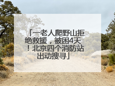 一老人爬野山拒绝救援，被困4天！北京四个消防站出动搜寻
