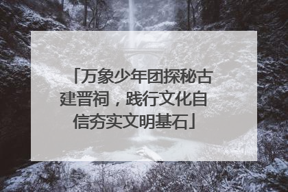 万象少年团探秘古建晋祠，践行文化自信夯实文明基石