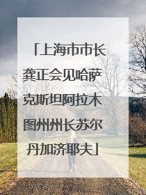 上海市市长龚正会见哈萨克斯坦阿拉木图州州长苏尔丹加济耶夫