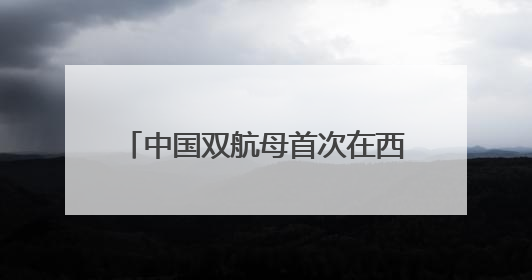 中国双航母首次在西太演练，军事专家：表明航母编队体系作战能力又上新台阶