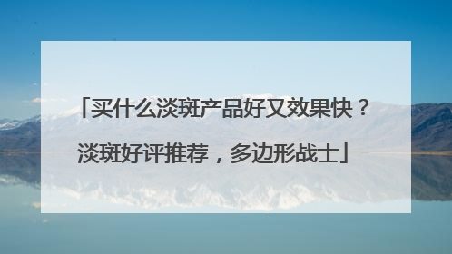 买什么淡斑产品好又效果快？淡斑好评推荐，多边形战士