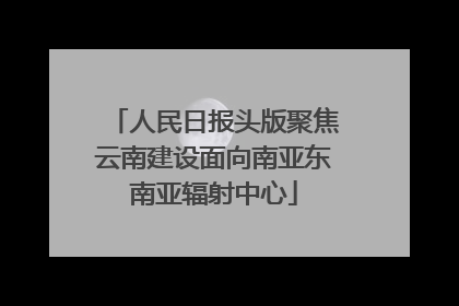 人民日报头版聚焦云南建设面向南亚东南亚辐射中心