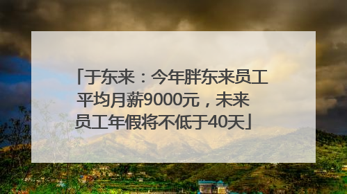 于东来：今年胖东来员工平均月薪9000元，未来员工年假将不低于40天