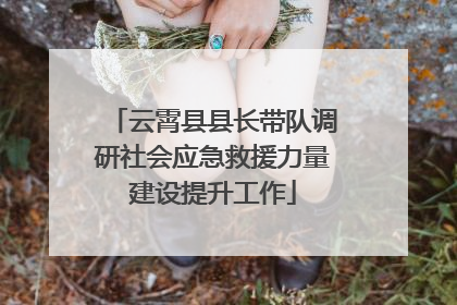 云霄县县长带队调研社会应急救援力量建设提升工作