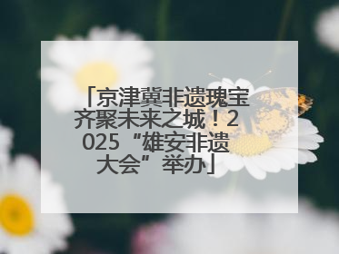 京津冀非遗瑰宝齐聚未来之城！2025“雄安非遗大会”举办