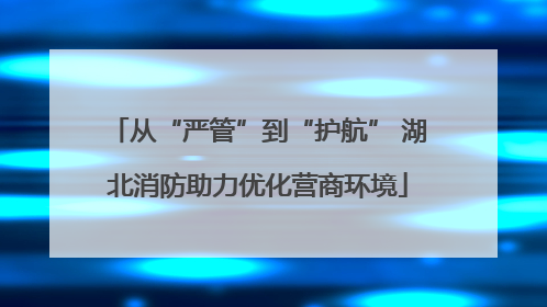 从“严管”到“护航” 湖北消防助力优化营商环境